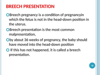 BREECH PRESENTATION
🞆Breech pregnancy is a condition of pregnancyin
which the fetus is not in the head-down position in
the uterus.
🞆Breech presentation is the most common
malpresentation,
🞆by about 36 weeks of pregnancy, the baby should
have moved into the head-down position
🞆 If this has not happened, it is called a breech
presentation.
19
 