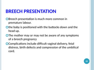 BREECH PRESENTATION
🞆Breech presentation is much more common in
premature labour.
🞆the baby is positioned with the buttocks down and the
head up.
🞆The mother may or may not be aware of any symptoms
of a breech pregnancy
🞆Complications include difficult vaginal delivery, fetal
distress, birth defects and compression of the umbilical
cord.
23
 