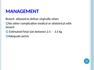 MANAGEMENT
Breech allowed to deliver virginally when
🞆No other complication medical or obstetrical with
breech
🞆 Estimated Fetal size between 2.5 - 3.5 kg
🞆Adequate pelvis
27
 