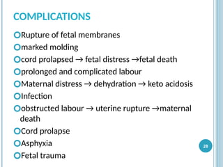 COMPLICATIONS
🞆Rupture of fetal membranes
🞆marked molding
🞆cord prolapsed → fetal distress →fetal death
🞆prolonged and complicated labour
🞆Maternal distress → dehydration → keto acidosis
🞆Infection
🞆obstructed labour → uterine rupture →maternal
death
🞆Cord prolapse
🞆Asphyxia
🞆Fetal trauma
28
 