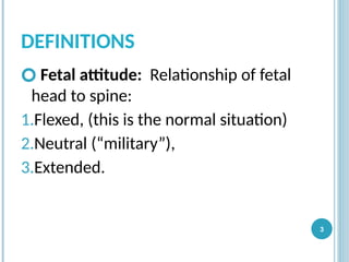 DEFINITIONS
🞆 Fetal attitude: Relationship of fetal
head to spine:
1.Flexed, (this is the normal situation)
2.Neutral (“military”),
3.Extended.
3
 