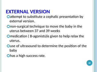 EXTERNAL VERSION
🞆attempt to substitute a cephalic presentation by
external version.
🞆non-surgical technique to move the baby in the
uterus between 37 and 39 weeks
🞆medication ( B-agonists)is given to help relax the
uterus.
🞆use of ultrasound to determine the position of the
baby
🞆has a high success rate.
30
 