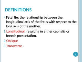DEFINITIONS
• Fetal lie: the relationship between the
longitudinal axis of the fetus with respect to the
long axis of the mother.
1.Longitudinal: resulting in either cephalic or
breech presentation.
2.Oblique
3.Transverse .
5
 