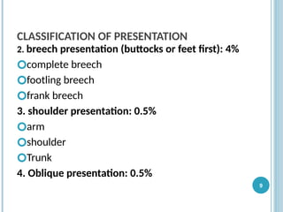 CLASSIFICATION OF PRESENTATION
2. breech presentation (buttocks or feet first): 4%
🞆complete breech
🞆footling breech
🞆frank breech
3. shoulder presentation: 0.5%
🞆arm
🞆shoulder
🞆Trunk
4. Oblique presentation: 0.5%
9
 