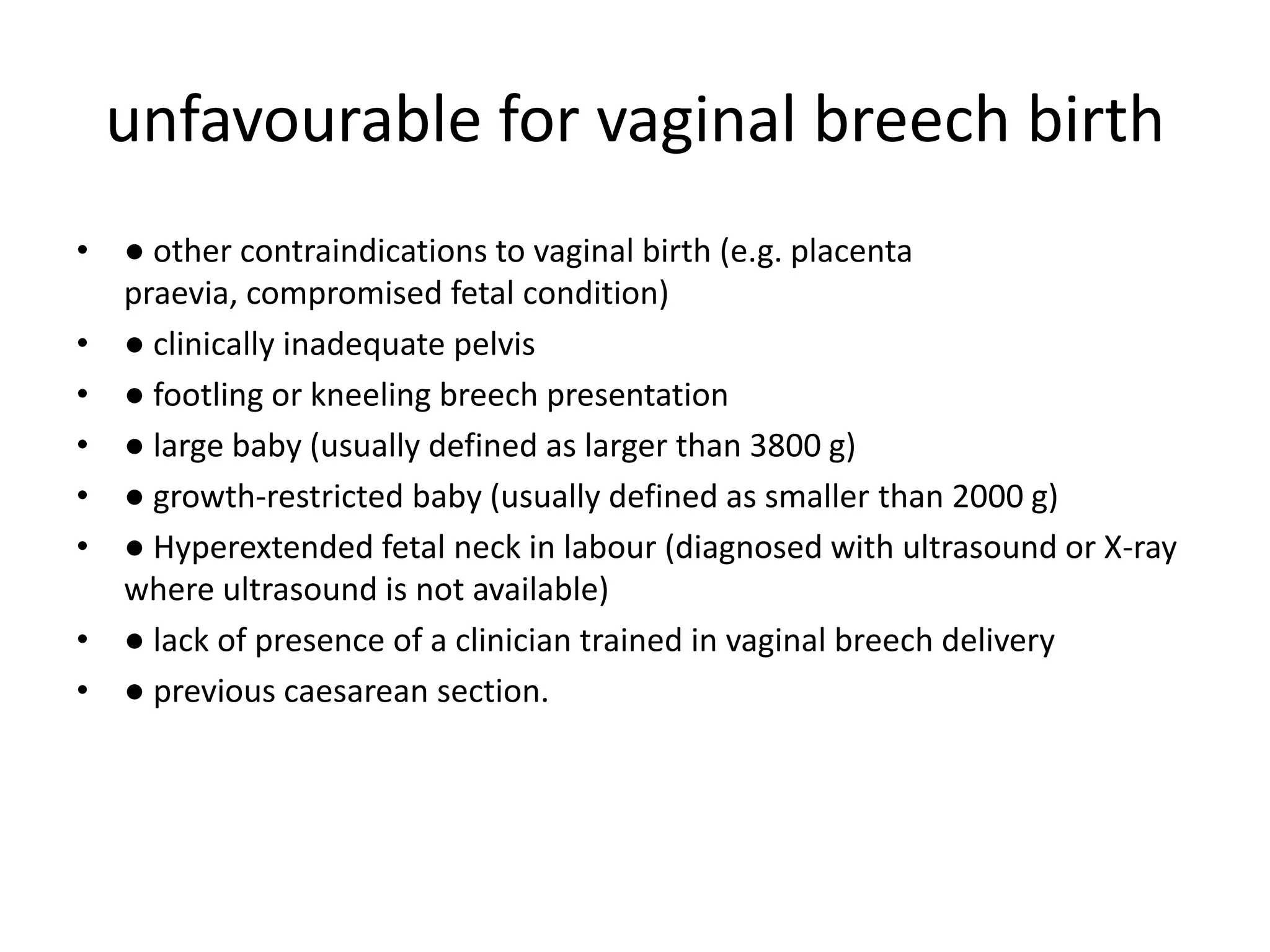 unfavourable for vaginal breech birth
• ● other contraindications to vaginal birth (e.g. placenta
praevia, compromised fetal condition)
• ● clinically inadequate pelvis
• ● footling or kneeling breech presentation
• ● large baby (usually defined as larger than 3800 g)
• ● growth-restricted baby (usually defined as smaller than 2000 g)
• ● Hyperextended fetal neck in labour (diagnosed with ultrasound or X-ray
where ultrasound is not available)
• ● lack of presence of a clinician trained in vaginal breech delivery
• ● previous caesarean section.
 