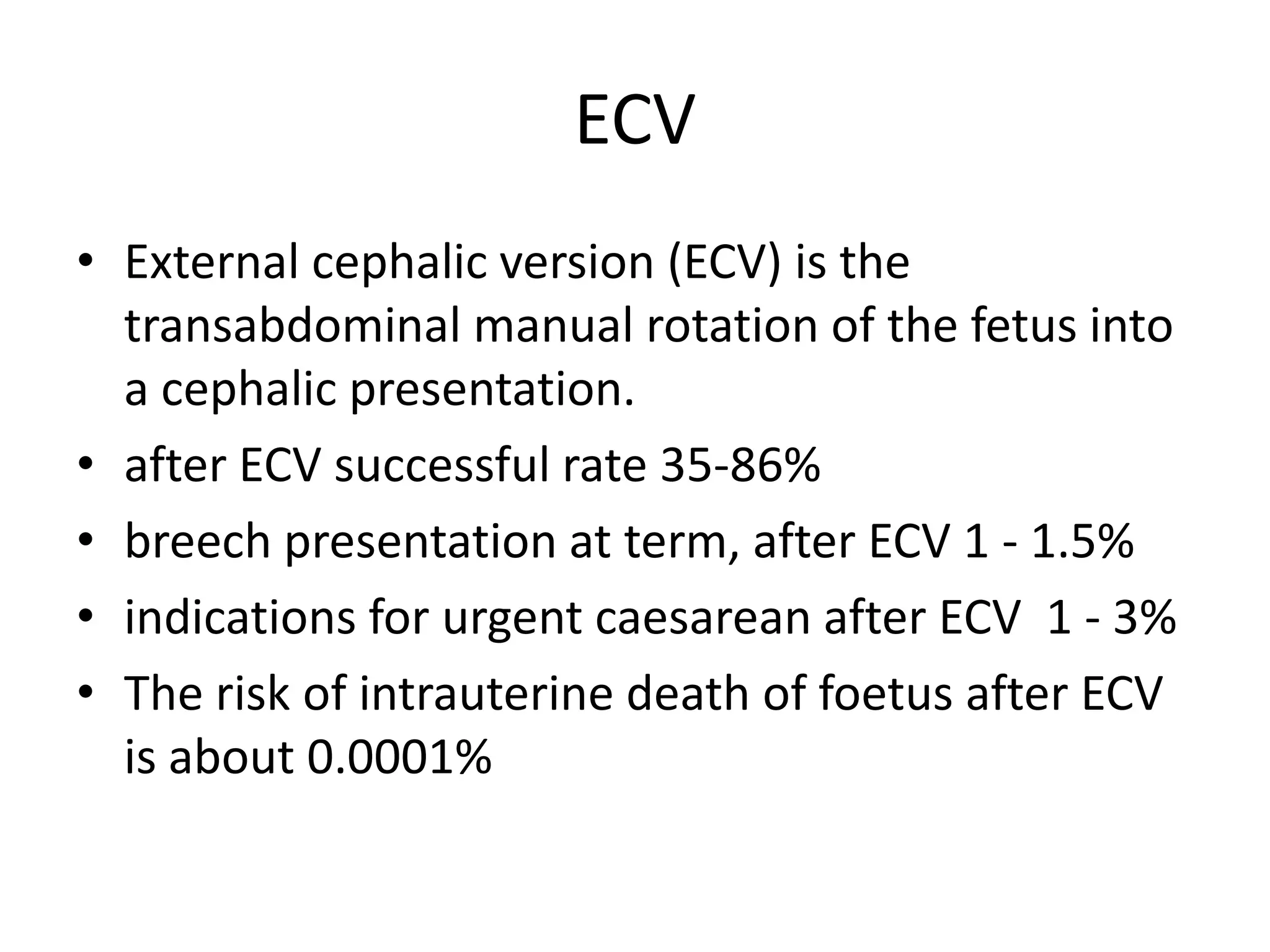 ECV
• External cephalic version (ECV) is the
transabdominal manual rotation of the fetus into
a cephalic presentation.
• after ECV successful rate 35-86%
• breech presentation at term, after ECV 1 - 1.5%
• indications for urgent caesarean after ECV 1 - 3%
• The risk of intrauterine death of foetus after ECV
is about 0.0001%
 