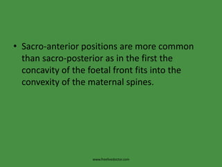 Sacro-anterior positions are more common than sacro-posterior as in the first the concavity of the foetal front fits into the convexity of the maternal spines.www.freelivedoctor.com