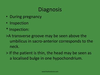 DiagnosisDuring pregnancyInspection* Inspection:>A transverse groove may be seen above the umbilicus in sacro-anterior corresponds to the neck.> If the patient is thin, the head may be seen as a localised bulge in one hypochondrium.www.freelivedoctor.com