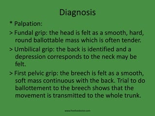 Diagnosis* Palpation:>Fundal grip: the head is felt as a smooth, hard, round ballottable mass which is often tender.> Umbilical grip: the back is identified and a depression corresponds to the neck may be felt.> First pelvic grip: the breech is felt as a smooth, soft mass continuous with the back. Trial to do ballottement to the breech shows that the movement is transmitted to the whole trunk.www.freelivedoctor.com