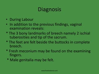 DiagnosisDuring LabourIn addition to the previous findings, vaginal examination reveals: * The 3 bony landmarks of breech namely 2 ischialtuberosities and tip of the sacrum.* The feet are felt beside the buttocks in complete breech.* Fresh meconium may be found on the examining fingers. * Male genitalia may be felt.www.freelivedoctor.com