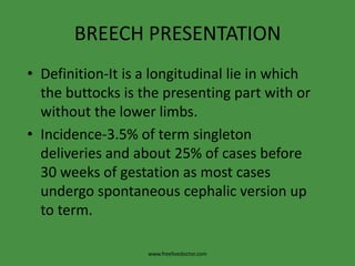 BREECH PRESENTATIONDefinition-It is a longitudinal lie in which the buttocks is the presenting part with or without the lower limbs.Incidence-3.5% of term singleton deliveries and about 25% of cases before 30 weeks of gestation as most cases undergo spontaneous cephalic version up to term.www.freelivedoctor.com