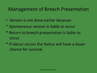 Management of Breech PresentationVersion is not done earlier because:* Spontaneous version is liable to occur.* Return to breech presentation is liable to occur.* If labour occurs the foetus will have a lesser chance for survival.www.freelivedoctor.com