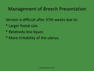 Management of Breech PresentationVersion is difficult after 37th weeks due to:* Larger foetal size.* Relatively less liquor.* More irritability of the uterus.www.freelivedoctor.com
