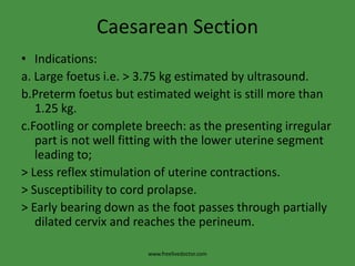 Caesarean SectionIndications:a. Large foetus i.e. > 3.75 kg estimated by ultrasound.b.Pretermfoetus but estimated weight is still more than 1.25 kg.c.Footling or complete breech: as the presenting irregular part is not well fitting with the lower uterine segment leading to;> Less reflex stimulation of uterine contractions.> Susceptibility to cord prolapse.> Early bearing down as the foot passes through partially dilated cervix and reaches the perineum.www.freelivedoctor.com