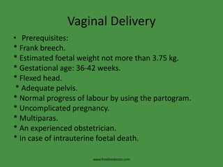 Vaginal DeliveryPrerequisites:* Frank breech.* Estimated foetal weight not more than 3.75 kg.* Gestational age: 36-42 weeks.* Flexed head. * Adequate pelvis.* Normal progress of labour by using the partogram.* Uncomplicated pregnancy.* Multiparas.* An experienced obstetrician.* In case of intrauterine foetal death.www.freelivedoctor.com