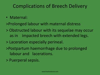 Complications of Breech DeliveryMaternal:>Prolonged labour with maternal distress> Obstructed labour with its sequelae may occur as in    impacted breech with extended legs.> Laceration especially perineal.>Postpartum haemorrhage due to prolonged labour and   lacerations.> Puerperal sepsis.www.freelivedoctor.com