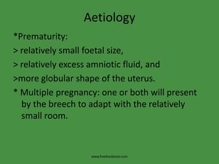 Aetiology*Prematurity:> relatively small foetal size,> relatively excess amniotic fluid, and>more globular shape of the uterus.* Multiple pregnancy: one or both will present by the breech to adapt with the relatively small room.www.freelivedoctor.com