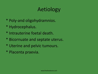 Aetiology* Poly-and oligohydramnios.* Hydrocephalus.* Intrauterine foetal death.* Bicornuate and septate uterus.* Uterine and pelvic tumours.* Placenta praevia.www.freelivedoctor.com