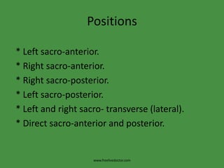 Positions * Left sacro-anterior.            * Right sacro-anterior. * Right sacro-posterior.            * Left sacro-posterior. * Left and right sacro- transverse (lateral). * Direct sacro-anterior and posterior.www.freelivedoctor.com