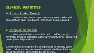 Clinical Varieties
 Uncomplicated        Breech
      defined as one where there is no other associated obstetric
complications apart from breech, prematurity being excluded.



 Complicated       Breech
       when presentation is associated with conditions which
adversely influence prognosis such as prematurity, twins, contracted
pelvis, placental praevia etc.


Extended legs, extended arms, cord prolapse or difficulty during
breech delivery should not be called complicated breech but are
called abnormal or complicated breech delivery.
 