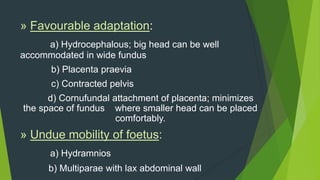 » Favourable adaptation:
     a) Hydrocephalous; big head can be well
accommodated in wide fundus
      b) Placenta praevia
      c) Contracted pelvis
      d) Cornufundal attachment of placenta; minimizes
the space of fundus where smaller head can be placed
                      comfortably.
» Undue mobility of foetus:
      a) Hydramnios
      b) Multiparae with lax abdominal wall
 