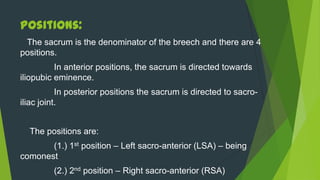 Positions:
 The sacrum is the denominator of the breech and there are 4
positions.
          In anterior positions, the sacrum is directed towards
iliopubic eminence.
           In posterior positions the sacrum is directed to sacro-
iliac joint.


  The positions are:
       (1.) 1st position – Left sacro-anterior (LSA) – being
comonest
         (2.) 2nd position – Right sacro-anterior (RSA)
 