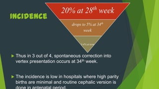 Incidence



   Thus in 3 out of 4, spontaneous correction into
    vertex presentation occurs at 34th week.


   The incidence is low in hospitals where high parity
    births are minimal and routine cephalic version is
 
