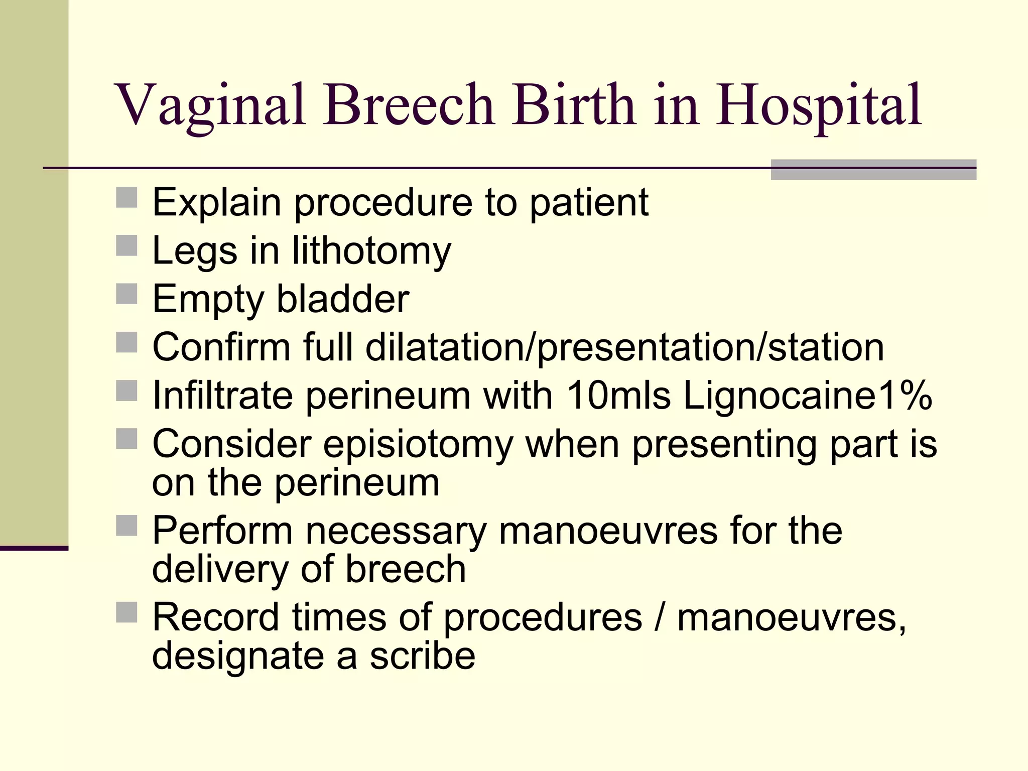 Vaginal Breech Birth in Hospital
 Explain procedure to patient
 Legs in lithotomy
 Empty bladder
 Confirm full dilatation/presentation/station
 Infiltrate perineum with 10mls Lignocaine1%
 Consider episiotomy when presenting part is
  on the perineum
 Perform necessary manoeuvres for the
  delivery of breech
 Record times of procedures / manoeuvres,
  designate a scribe
 