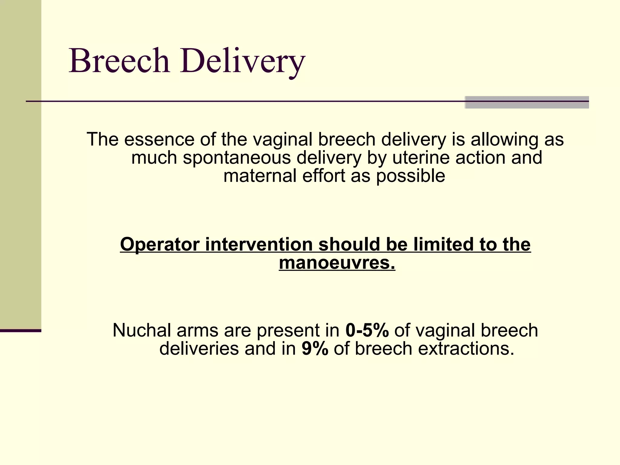 Breech Delivery

 The essence of the vaginal breech delivery is allowing as
      much spontaneous delivery by uterine action and
                maternal effort as possible


    Operator intervention should be limited to the
                     manoeuvres.


    Nuchal arms are present in 0-5% of vaginal breech
        deliveries and in 9% of breech extractions.
 