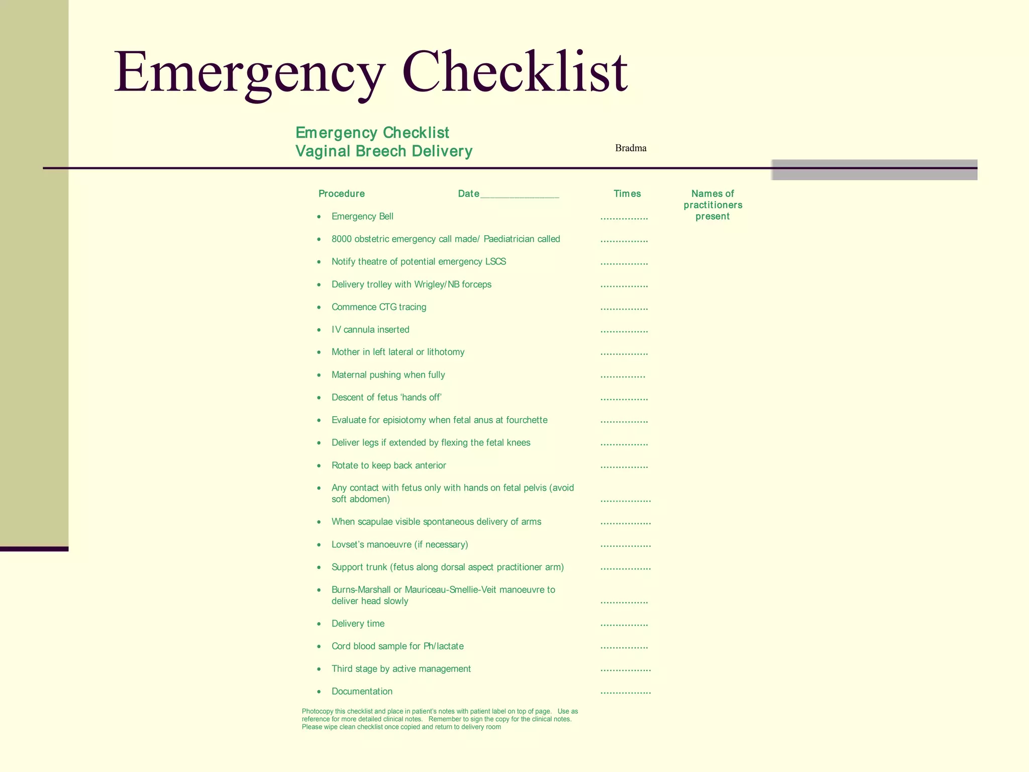 Emergency Checklist
      Em ergency Check list
      Vaginal Br eech Deliver y                                                                           Bradma



           Procedure                                       Dat e ________________                        Tim es     Names of
                                                                                                                   pract it ioner s
           •    Emergency Bell                                                                          …………….       pr esent

           •    8000 obstetric emergency call made/ Paediatrician called                                …………….

           •    Notify theatre of potential emergency LSCS                                              …………….

           •    Delivery trolley with Wrigley/NB forceps                                                …………….

           •    Commence CTG tracing                                                                    …………….

           •    IV cannula inserted                                                                     …………….

           •    Mother in left lateral or lithotomy                                                     …………….

           •    Maternal pushing when fully                                                             ……………

           •    Descent of fetus ‘hands off’                                                            …………….

           •    Evaluate for episiotomy when fetal anus at fourchette                                   …………….

           •    Deliver legs if extended by flexing the fetal knees                                     …………….

           •    Rotate to keep back anterior                                                            …………….

           •    Any contact with fetus only with hands on fetal pelvis (avoid
                soft abdomen)                                                                           ……………..

           •    When scapulae visible spontaneous delivery of arms                                      ……………..

           •    Lovset’s manoeuvre (if necessary)                                                       ……………..

           •    Support trunk (fetus along dorsal aspect practitioner arm)                              ……………..

           •    Burns-Marshall or Mauriceau-Smellie-Veit manoeuvre to
                deliver head slowly                                                                     …………….

           •    Delivery time                                                                           …………….

           •    Cord blood sample for Ph/lactate                                                        …………….

           •    Third stage by active management                                                        ……………..

           •    Documentation                                                                           ……………..

      Photocopy this checklist and place in patient’s notes with patient label on top of page. Use as
      reference for more detailed clinical notes. Remember to sign the copy for the clinical notes.
      Please wipe clean checklist once copied and return to delivery room
 