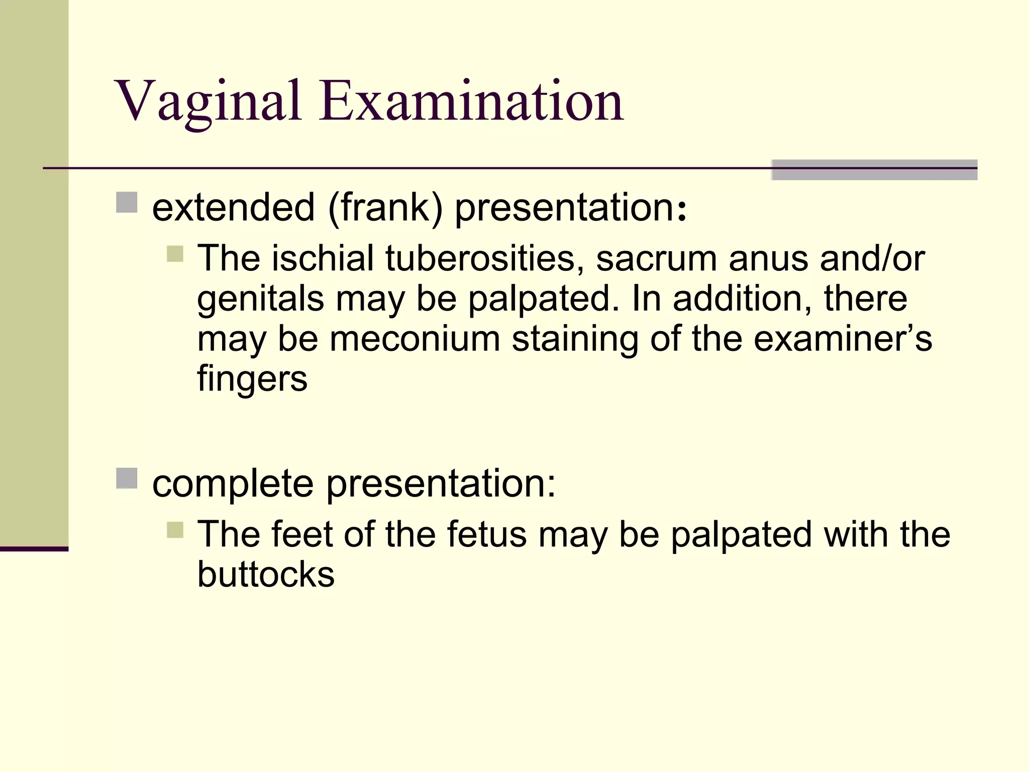 Vaginal Examination
 extended (frank) presentation:
    The ischial tuberosities, sacrum anus and/or
     genitals may be palpated. In addition, there
     may be meconium staining of the examiner’s
     fingers

 complete presentation:
    The feet of the fetus may be palpated with the
     buttocks
 
