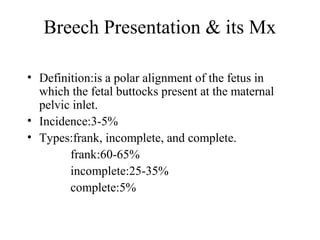 Breech Presentation & its Mx
• Definition:is a polar alignment of the fetus in
which the fetal buttocks present at the maternal
pelvic inlet.
• Incidence:3-5%
• Types:frank, incomplete, and complete.
frank:60-65%
incomplete:25-35%
complete:5%
 