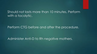 Should not lasts more than 10 minutes, Perform
with a tocolytic.
Perform CTG before and after the procedure.
Administer Anti-D to Rh negative mothers.
 
