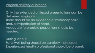 Vaginal delivery of breech
Only the extended or flexed presentations can be
delivered vaginally.
There should be no evidence of hydrocephalus
and/or hyperflexion of head.
Adequate feto-pelvic proportions should be
needed.
During labour
Fetal well being should be carefully monitored.
Experienced health professional should be present.
 