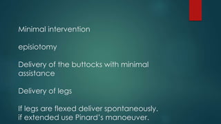 Minimal intervention
episiotomy
Delivery of the buttocks with minimal
assistance
Delivery of legs
If legs are flexed deliver spontaneously.
if extended use Pinard’s manoeuver.
 