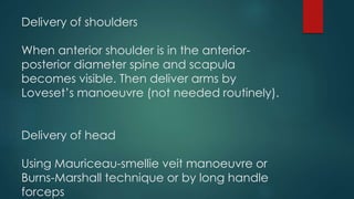 Delivery of shoulders
When anterior shoulder is in the anterior-
posterior diameter spine and scapula
becomes visible. Then deliver arms by
Loveset’s manoeuvre (not needed routinely).
Delivery of head
Using Mauriceau-smellie veit manoeuvre or
Burns-Marshall technique or by long handle
forceps
 