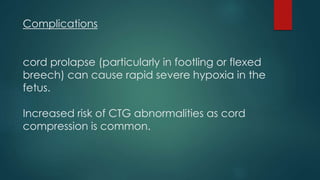 Complications
cord prolapse (particularly in footling or flexed
breech) can cause rapid severe hypoxia in the
fetus.
Increased risk of CTG abnormalities as cord
compression is common.
 