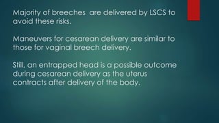 Majority of breeches are delivered by LSCS to
avoid these risks.
Maneuvers for cesarean delivery are similar to
those for vaginal breech delivery.
Still, an entrapped head is a possible outcome
during cesarean delivery as the uterus
contracts after delivery of the body.
 