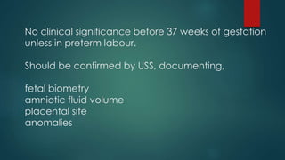 No clinical significance before 37 weeks of gestation
unless in preterm labour.
Should be confirmed by USS, documenting,
fetal biometry
amniotic fluid volume
placental site
anomalies
 