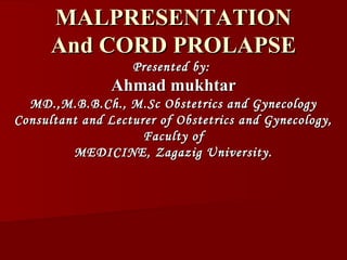 MALPRESENTATIONMALPRESENTATION
And CORD PROLAPSEAnd CORD PROLAPSE
Presented by:Presented by:
Ahmad mukhtarAhmad mukhtar
MD.,M.B.B.Ch., M.Sc Obstetrics and GynecologyMD.,M.B.B.Ch., M.Sc Obstetrics and Gynecology
Consultant and Lecturer of Obstetrics and Gynecology,Consultant and Lecturer of Obstetrics and Gynecology,
Faculty ofFaculty of
MEDICINE, Zagazig University.MEDICINE, Zagazig University.
 