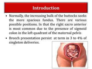 Introduction
• Normally, the increasing bulk of the buttocks seeks
the more spacious fundus. There are various
possible positions. In that the right sacro anterior
is most common due to the presence of sigmoid
colon in the left quadrant of the maternal pelvis
• Breech presentation persist at term in 3 to 4% of
singleton deliveries.
 