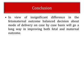 Conclusion
• In view of insignificant difference in the
fetomaternal outcome balanced decision about
mode of delivery on case by case basis will go a
long way in improving both fetal and maternal
outcome.
 