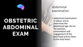 abdominal
examination
• abdominal examination
in labour are to
determine the
gestational age, the lie
the position,
presentation and
engagement of the
fetal head and to listen
to the fetal heart.
 