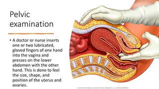Pelvic
examination
• A doctor or nurse inserts
one or two lubricated,
gloved fingers of one hand
into the vagina and
presses on the lower
abdomen with the other
hand. This is done to feel
the size, shape, and
position of the uterus and
ovaries.
 