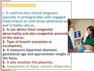 Ultrasonography 
1. It confirms the clinical diagnosis-specially 
in primigravidae with engaged 
frank breech or with tense abdominal wall 
and irritable uterus. 
2. It can detect fetal congenital 
abnormality and also congenital anomalies 
of the uterus. 
3. Type of breech (complete or 
incomplete). 
4. It measures biparietal diameter, 
gestational age and approximate weight of 
the fetus. 
5. It also localizes the placenta. 
6. Assessment of liquor volume (important 
for ECV). 
 