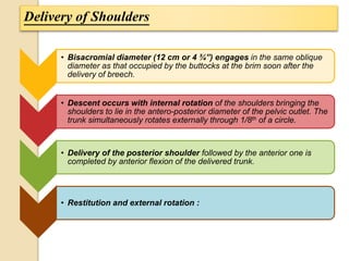 Delivery of Shoulders 
• Bisacromial diameter (12 cm or 4 ¾”) engages in the same oblique 
diameter as that occupied by the buttocks at the brim soon after the 
delivery of breech. 
• Descent occurs with internal rotation of the shoulders bringing the 
shoulders to lie in the antero-posterior diameter of the pelvic outlet. The 
trunk simultaneously rotates externally through 1/8th of a circle. 
• Delivery of the posterior shoulder followed by the anterior one is 
completed by anterior flexion of the delivered trunk. 
• Restitution and external rotation : 
 