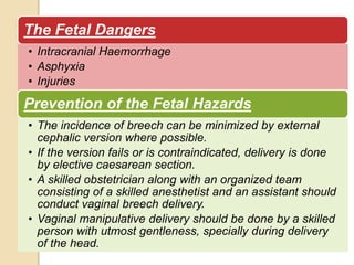 The Fetal Dangers 
• Intracranial Haemorrhage 
• Asphyxia 
• Injuries 
Prevention of the Fetal Hazards 
• The incidence of breech can be minimized by external 
cephalic version where possible. 
• If the version fails or is contraindicated, delivery is done 
by elective caesarean section. 
• A skilled obstetrician along with an organized team 
consisting of a skilled anesthetist and an assistant should 
conduct vaginal breech delivery. 
• Vaginal manipulative delivery should be done by a skilled 
person with utmost gentleness, specially during delivery 
of the head. 
 