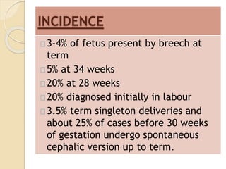 INCIDENCE 
3-4% of fetus present by breech at 
term 
5% at 34 weeks 
20% at 28 weeks 
20% diagnosed initially in labour 
3.5% term singleton deliveries and 
about 25% of cases before 30 weeks 
of gestation undergo spontaneous 
cephalic version up to term. 
 