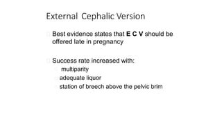 External Cephalic Version
Best evidence states that E C V should be
offered late in pregnancy
Success rate increased with:
multiparity
adequate liquor
station of breech above the pelvic brim
 