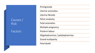 Causes /
Risk
Factors
Primigravida
Uterine anomalies
Uterine fibroids
Pelvic anatomy
Fetal anomalies
Multiple pregnancy
Preterm labour
Oligohydraminos / polyhydramnios
Grand multiparity
Fetal death
 